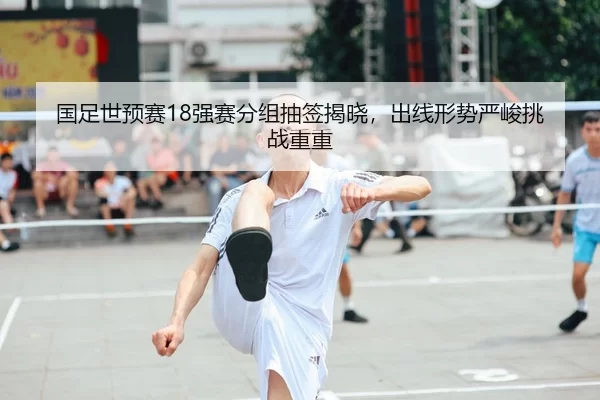 国足世预赛18强赛分组抽签揭晓，出线形势严峻挑战重重