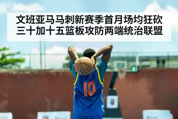文班亚马马刺新赛季首月场均狂砍三十加十五篮板攻防两端统治联盟