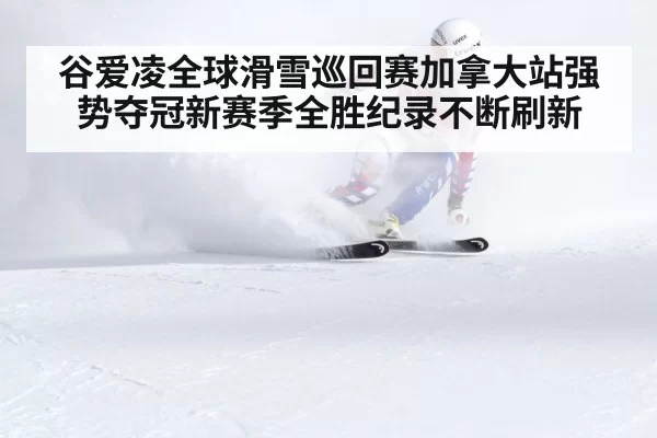 谷爱凌全球滑雪巡回赛加拿大站强势夺冠新赛季全胜纪录不断刷新