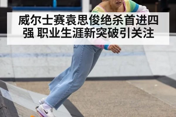 威尔士赛袁思俊绝杀首进四强 职业生涯新突破引关注