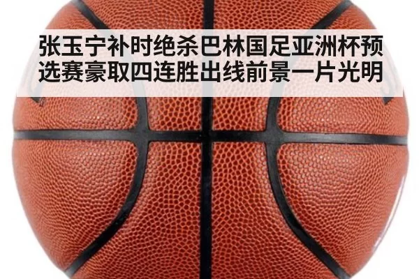张玉宁补时绝杀巴林国足亚洲杯预选赛豪取四连胜出线前景一片光明